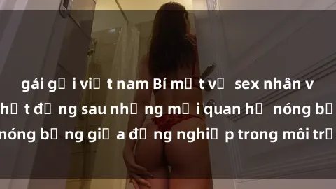 gái gọi việt nam Bí mật về sex nhân viên văn phòng: Sự thật đằng sau những mối quan hệ nóng bỏng giữa đồng nghiệp trong môi trường làm việc.