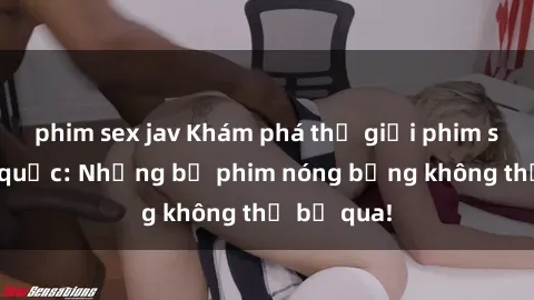 phim sex jav Khám phá thế giới phim sex ngoại quốc: Những bộ phim nóng bỏng không thể bỏ qua!