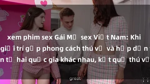 xem phim sex Gái Mỹ sex Việt Nam: Khi nền công nghiệp giải trí gặp phong cách thú vị và hấp dẫn từ hai quốc gia khác nhau, kết quả thú vị không thể bỏ qua.