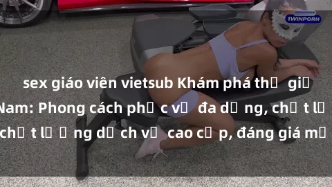 sex giáo viên vietsub Khám phá thế giới của gái gọi Việt Nam: Phong cách phục vụ đa dạng, chất lượng dịch vụ cao cấp, đáng giá mọi khoản chi phí