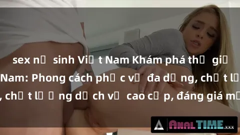 sex nữ sinh Việt Nam Khám phá thế giới của gái gọi Việt Nam: Phong cách phục vụ đa dạng, chất lượng dịch vụ cao cấp, đáng giá mọi khoản chi phí