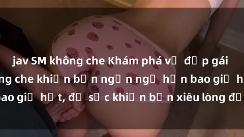 jav SM không che Khám phá vẻ đẹp gái Việt Nam nude không che khiến bạn ngẩn ngơ hơn bao giờ hết, đủ sức khiến bạn xiêu lòng đến ngất ngây