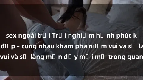sex ngoài trời Trải nghiệm hạnh phúc khi làm tình với gái đẹp – cùng nhau khám phá niềm vui và sự lãng mạn đầy mới mẻ trong quan hệ của bạn.