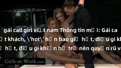 gái call girl việt nam Thông tin mới: Gái call girl Việt Nam đắt khách, 'hot' hơn bao giờ hết, điều gì khiến họ trở nên quyến rũ và đáng chú ý?