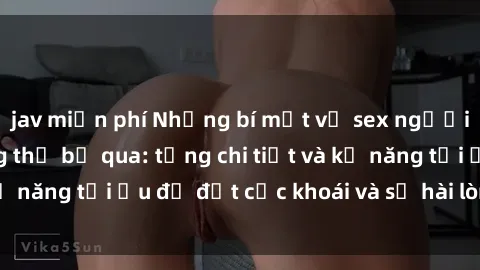 jav miễn phí Những bí mật về sex người lớn mà bạn không thể bỏ qua: từng chi tiết và kỹ năng tối ưu để đạt cực khoái và sự hài lòng tối đa.