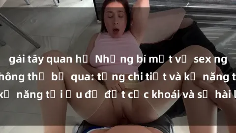gái tây quan hệ Những bí mật về sex người lớn mà bạn không thể bỏ qua: từng chi tiết và kỹ năng tối ưu để đạt cực khoái và sự hài lòng tối đa.