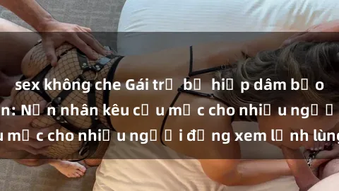 sex không che Gái trẻ bị hiếp dâm bạo lực trong công viên: Nạn nhân kêu cứu mặc cho nhiều người đứng xem lạnh lùng