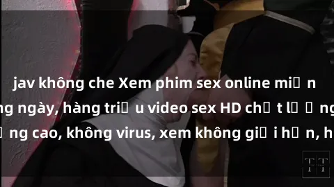 jav không che Xem phim sex online miễn phí, cập nhật hàng ngày, hàng triệu video sex HD chất lượng cao, không virus, xem không giới hạn, hoàn toàn miễn phí.