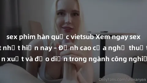 sex phim hàn quốc vietsub Xem ngay sex video Việt Nam hot nhất hiện nay – Đỉnh cao của nghệ thuật diễn xuất và đạo diễn trong ngành công nghiệp phim người lớn tại đây!