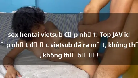 sex hentai vietsub Cập nhật: Top JAV idol xinh đẹp nhất được vietsub đã ra mắt, không thể bỏ lỡ!