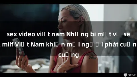 sex video việt nam Những bí mật về sex milf Việt Nam khiến mọi người phát cuồng