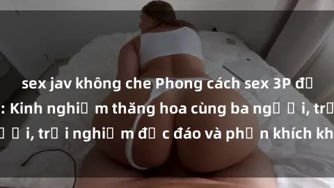 sex jav không che Phong cách sex 3P độc đáo tại Việt Nam: Kinh nghiệm thăng hoa cùng ba người, trải nghiệm độc đáo và phấn khích không thể bỏ lỡ!