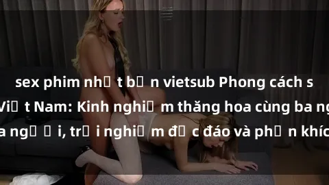 sex phim nhật bản vietsub Phong cách sex 3P độc đáo tại Việt Nam: Kinh nghiệm thăng hoa cùng ba người, trải nghiệm độc đáo và phấn khích không thể bỏ lỡ!