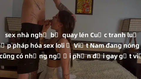sex nhà nghỉ bị quay lén Cuộc tranh luận về việc có nên hợp pháp hóa sex loli ở Việt Nam đang nóng lên. Đồng thời, cũng có những người phản đối gay gắt việc này vì lo ngại về tác động tiêu cực lên trẻ