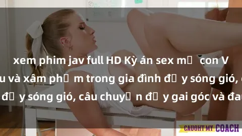 xem phim jav full HD Kỳ án sex mẹ con Việt Nam: Sự sở hữu và xâm phạm trong gia đình đầy sóng gió, câu chuyện đầy gai góc và đau lòng.