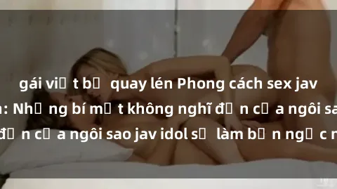 gái việt bị quay lén Phong cách sex jav idol siêu hấp dẫn: Những bí mật không nghĩ đến của ngôi sao jav idol sẽ làm bạn ngạc nhiên!