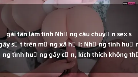 gái tân làm tình Những câu chuyện sex sinh viên Việt Nam gây sốt trên mạng xã hội: Những tình huống gây cấn, kích thích không thể bỏ qua
