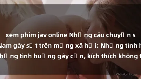 xem phim jav online Những câu chuyện sex sinh viên Việt Nam gây sốt trên mạng xã hội: Những tình huống gây cấn, kích thích không thể bỏ qua