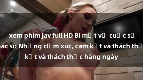 xem phim jav full HD Bí mật về cuộc sống sex của bác sĩ: Những cảm xúc, cam kết và thách thức hàng ngày