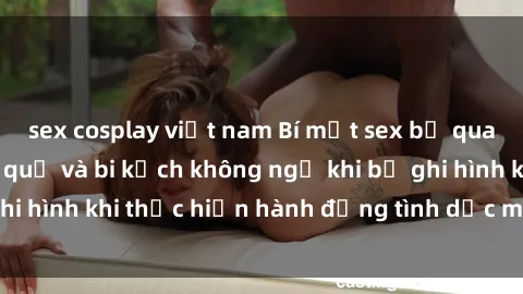 sex cosplay việt nam Bí mật sex bị quay lén: Những hậu quả và bi kịch không ngờ khi bị ghi hình khi thực hiện hành động tình dục mà không biết.
