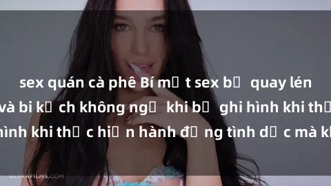 sex quán cà phê Bí mật sex bị quay lén: Những hậu quả và bi kịch không ngờ khi bị ghi hình khi thực hiện hành động tình dục mà không biết.