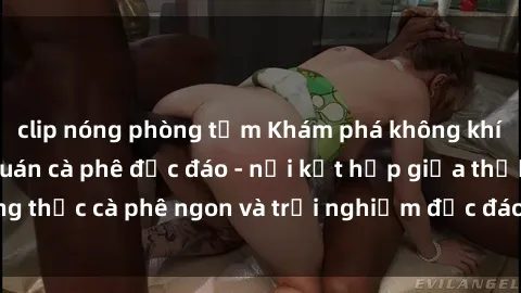 clip nóng phòng tắm Khám phá không khí độc đáo tại sex quán cà phê độc đáo - nơi kết hợp giữa thưởng thức cà phê ngon và trải nghiệm độc đáo của không gian sex shop.