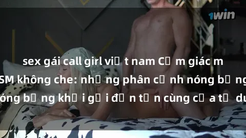 sex gái call girl việt nam Cảm giác mạnh mẽ với sex BDSM không che: những phân cảnh nóng bỏng khơi gợi đến tận cùng của tư duy và cơ thể.