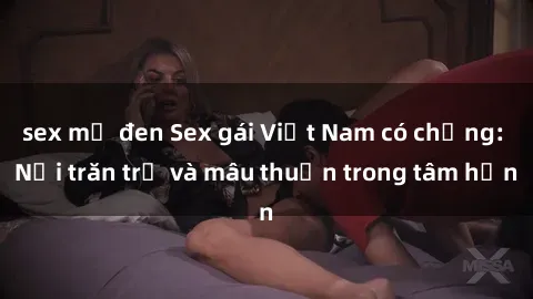 sex mỹ đen Sex gái Việt Nam có chồng: Nỗi trăn trở và mâu thuẫn trong tâm hồn