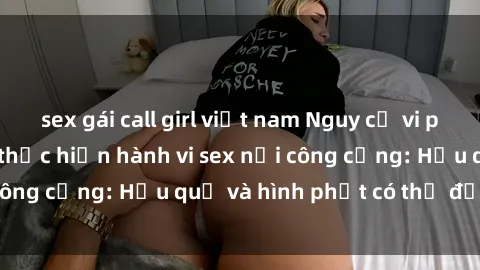 sex gái call girl việt nam Nguy cơ vi phạm pháp luật khi thực hiện hành vi sex nơi công cộng: Hậu quả và hình phạt có thể đối mặt