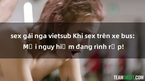 sex gái nga vietsub Khi sex trên xe bus: Mối nguy hiểm đang rình rập!