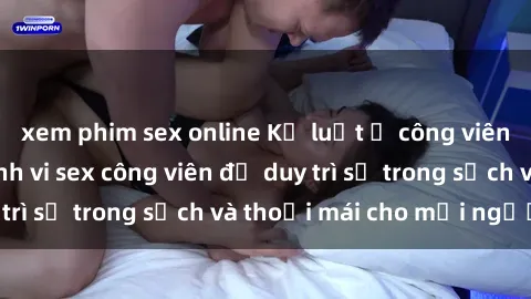 xem phim sex online Kỷ luật ở công viên: Chấn chỉnh hành vi sex công viên để duy trì sự trong sạch và thoải mái cho mọi người.