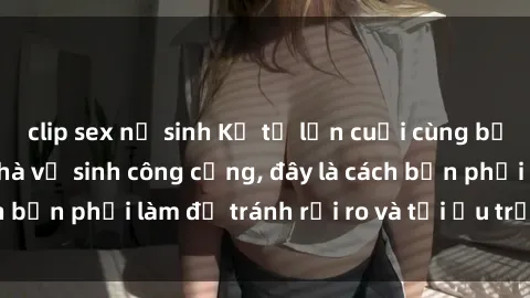 clip sex nữ sinh Kể từ lần cuối cùng bạn thực hành sex nhà vệ sinh công cộng, đây là cách bạn phải làm để tránh rủi ro và tối ưu trải nghiệm.