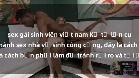 sex gái sinh viên việt nam Kể từ lần cuối cùng bạn thực hành sex nhà vệ sinh công cộng, đây là cách bạn phải làm để tránh rủi ro và tối ưu trải nghiệm.