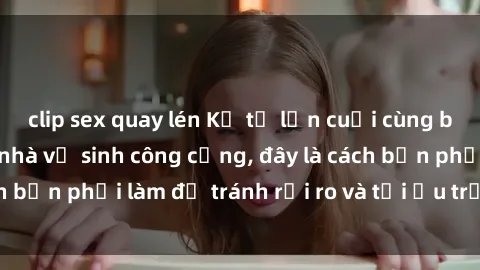 clip sex quay lén Kể từ lần cuối cùng bạn thực hành sex nhà vệ sinh công cộng, đây là cách bạn phải làm để tránh rủi ro và tối ưu trải nghiệm.