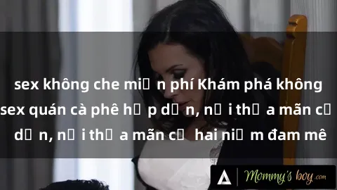 sex không che miễn phí Khám phá không gian độc đáo tại sex quán cà phê hấp dẫn, nơi thỏa mãn cả hai niềm đam mê