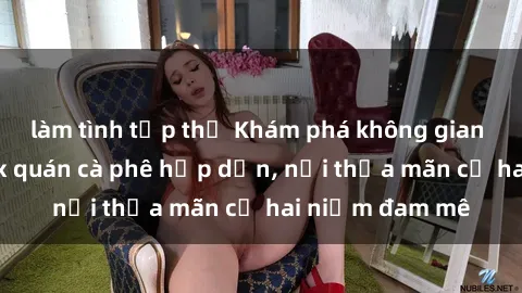 làm tình tập thể Khám phá không gian độc đáo tại sex quán cà phê hấp dẫn, nơi thỏa mãn cả hai niềm đam mê