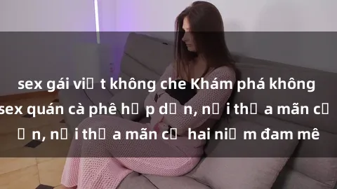 sex gái việt không che Khám phá không gian độc đáo tại sex quán cà phê hấp dẫn, nơi thỏa mãn cả hai niềm đam mê