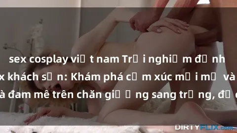 sex cosplay việt nam Trải nghiệm đỉnh cao tình yêu tại sex khách sạn: Khám phá cảm xúc mới mẻ và đam mê trên chăn giường sang trọng, độc đáo, không giới hạn.