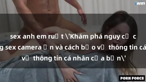 sex anh em ruột 'Khám phá nguy cơ của việc sử dụng sex camera ẩn và cách bảo vệ thông tin cá nhân của bạn'