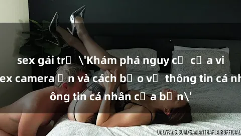 sex gái trẻ 'Khám phá nguy cơ của việc sử dụng sex camera ẩn và cách bảo vệ thông tin cá nhân của bạn'
