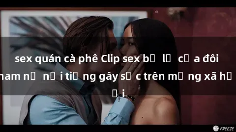 sex quán cà phê Clip sex bị lộ của đôi nam nữ nổi tiếng gây sốc trên mạng xã hội