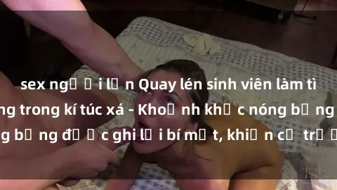 sex người lớn Quay lén sinh viên làm tình ngay trên giường trong kí túc xá - Khoảnh khắc nóng bỏng được ghi lại bí mật, khiến cả trường học xôn xao.