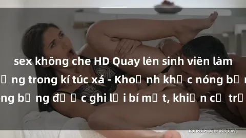 sex không che HD Quay lén sinh viên làm tình ngay trên giường trong kí túc xá - Khoảnh khắc nóng bỏng được ghi lại bí mật, khiến cả trường học xôn xao.