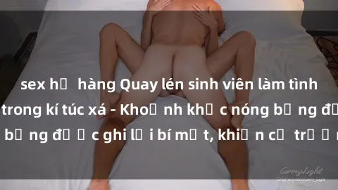 sex họ hàng Quay lén sinh viên làm tình ngay trên giường trong kí túc xá - Khoảnh khắc nóng bỏng được ghi lại bí mật, khiến cả trường học xôn xao.