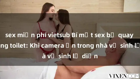 sex miễn phí vietsub Bí mật sex bị quay lén trong toilet: Khi camera ẩn trong nhà vệ sinh lộ diện