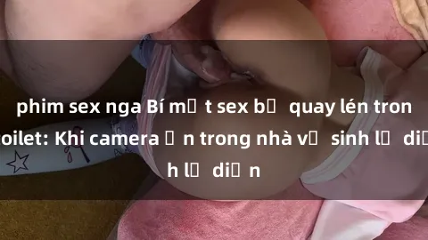 phim sex nga Bí mật sex bị quay lén trong toilet: Khi camera ẩn trong nhà vệ sinh lộ diện