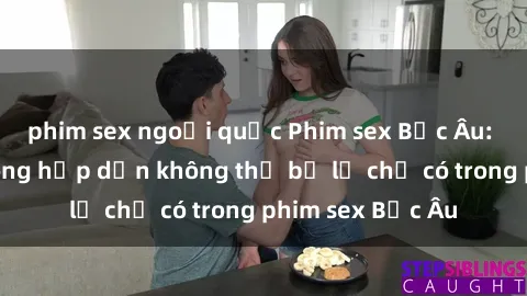 phim sex ngoại quốc Phim sex Bắc Âu: Những cảnh nóng hấp dẫn không thể bỏ lỡ chỉ có trong phim sex Bắc Âu