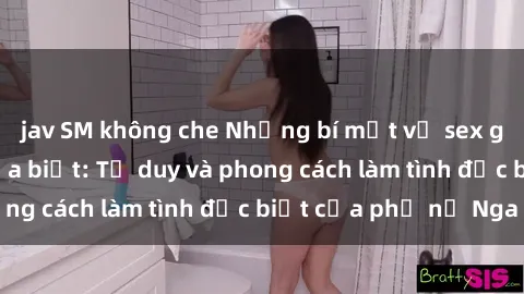 jav SM không che Những bí mật về sex gái Nga mà bạn chưa biết: Tư duy và phong cách làm tình đặc biệt của phụ nữ Nga