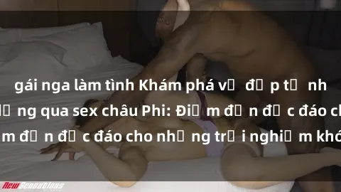 gái nga làm tình Khám phá vẻ đẹp tự nhiên và văn hóa đa dạng qua sex châu Phi: Điểm đến độc đáo cho những trải nghiệm khó quên
