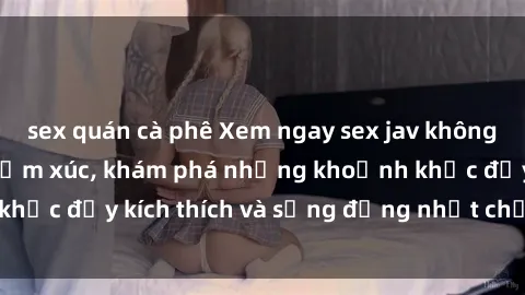 sex quán cà phê Xem ngay sex jav không che để thỏa mãn cảm xúc, khám phá những khoảnh khắc đầy kích thích và sống động nhất chỉ trong click!